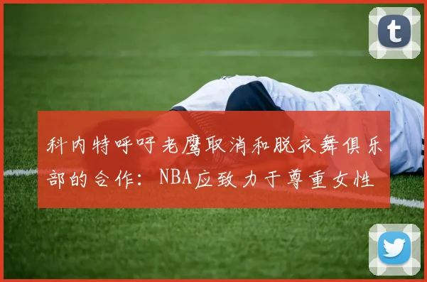 科内特呼吁老鹰取消和脱衣舞俱乐部的合作：NBA应致力于尊重女性
