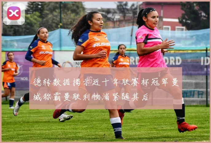 德转数据揭示近十年联赛杯冠军曼城称霸曼联利物浦紧随其后