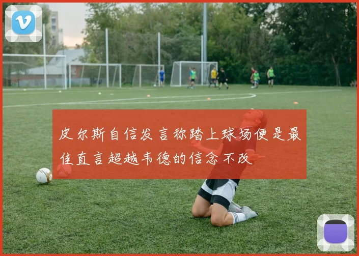 皮尔斯自信发言称踏上球场便是最佳直言超越韦德的信念不改