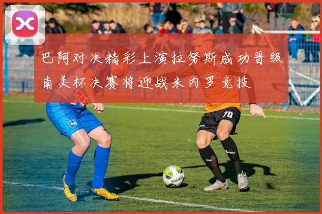 巴阿对决精彩上演拉努斯成功晋级南美杯决赛将迎战米内罗竞技