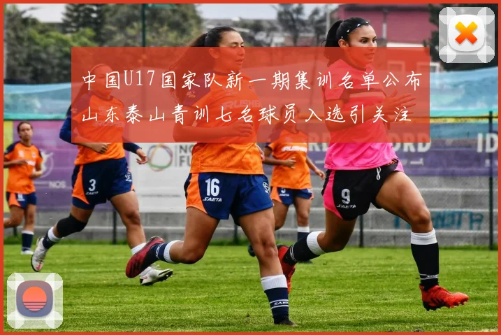 中国U17国家队新一期集训名单公布山东泰山青训七名球员入选引关注