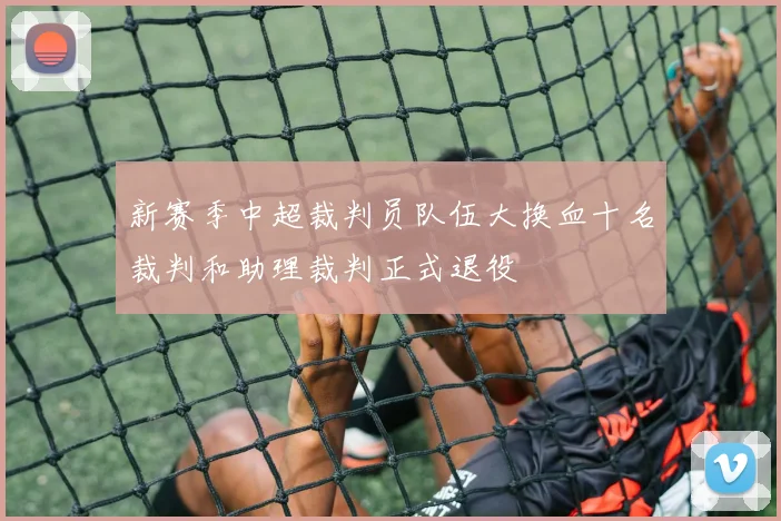 新赛季中超裁判员队伍大换血十名裁判和助理裁判正式退役