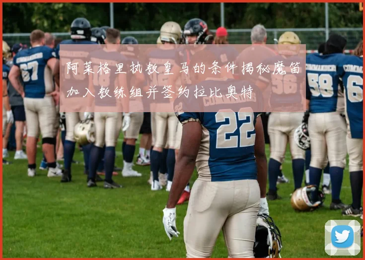 阿莱格里执教皇马的条件揭秘魔笛加入教练组并签约拉比奥特