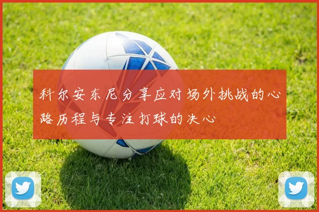 科尔安东尼分享应对场外挑战的心路历程与专注打球的决心