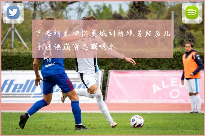 巴洛特利回忆曼城训练艰苦经历几乎让他崩溃无暇喝水