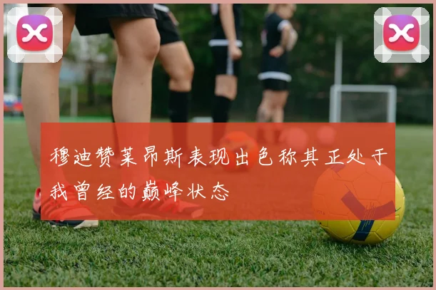 穆迪赞莱昂斯表现出色称其正处于我曾经的巅峰状态