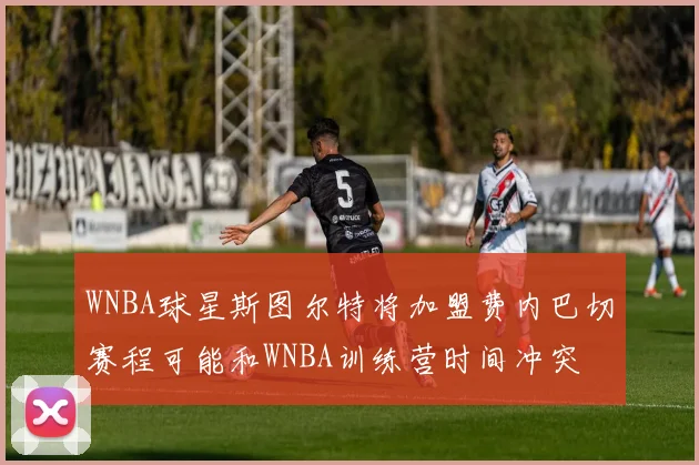 WNBA球星斯图尔特将加盟费内巴切赛程可能和WNBA训练营时间冲突