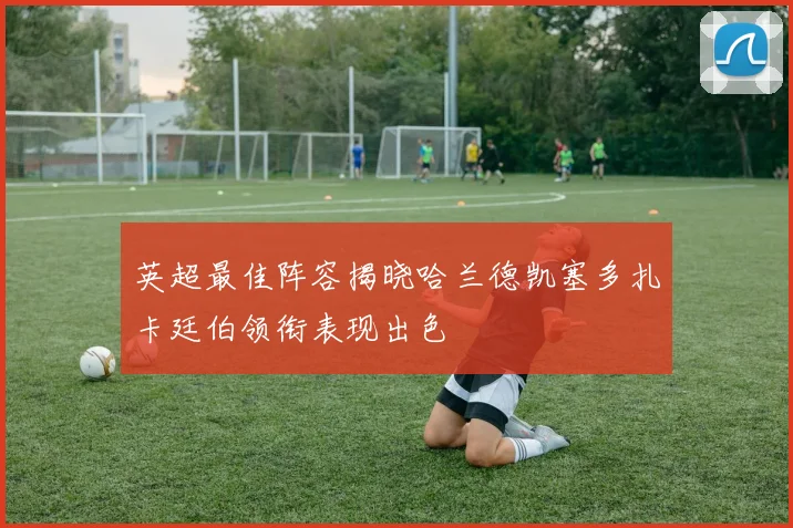 英超最佳阵容揭晓哈兰德凯塞多扎卡廷伯领衔表现出色