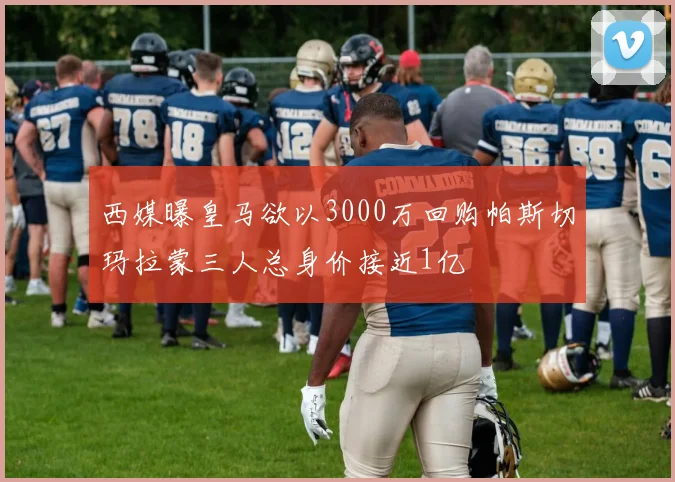 西媒曝皇马欲以3000万回购帕斯切玛拉蒙三人总身价接近1亿