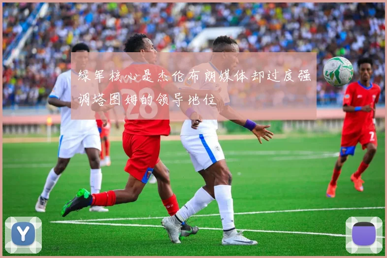 绿军核心是杰伦布朗媒体却过度强调塔图姆的领导地位