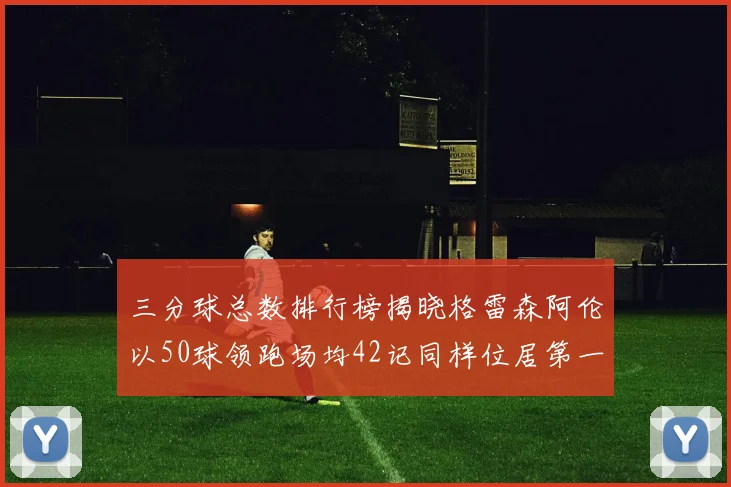 三分球总数排行榜揭晓格雷森阿伦以50球领跑场均42记同样位居第一