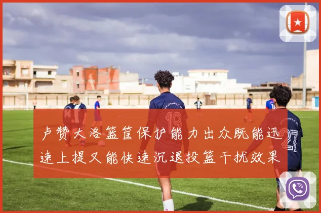 卢赞大洛篮筐保护能力出众既能迅速上提又能快速沉退投篮干扰效果显著