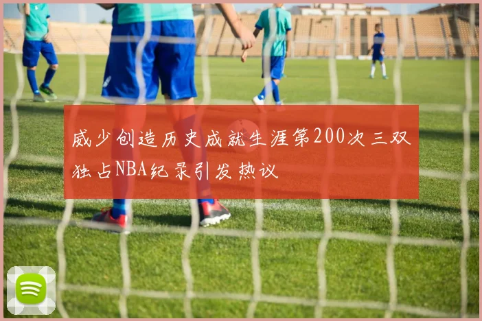 威少创造历史成就生涯第200次三双独占NBA纪录引发热议