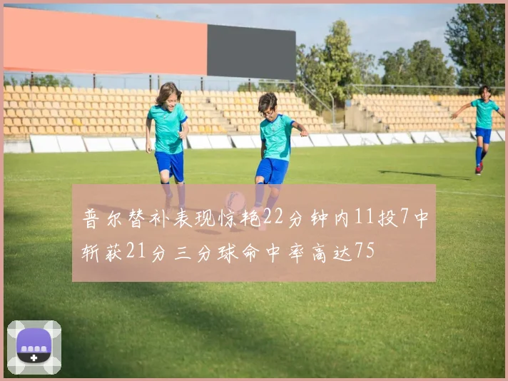 普尔替补表现惊艳22分钟内11投7中斩获21分三分球命中率高达75