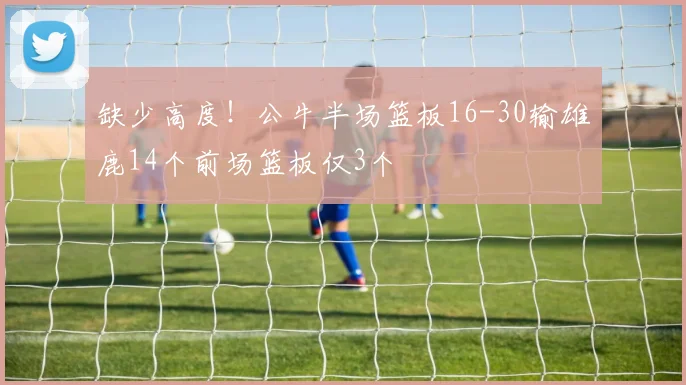 缺少高度！公牛半场篮板16-30输雄鹿14个前场篮板仅3个