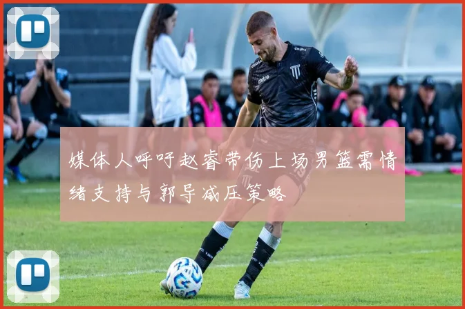 媒体人呼吁赵睿带伤上场男篮需情绪支持与郭导减压策略