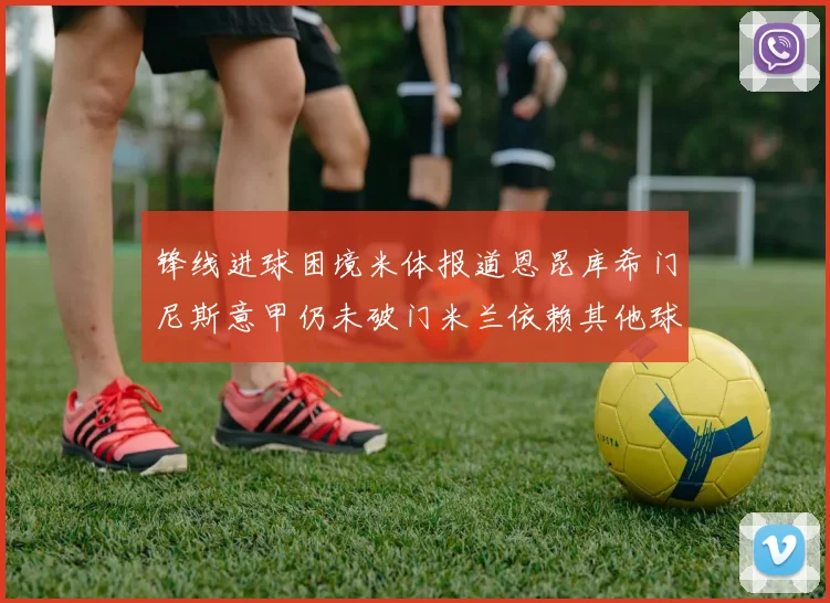 锋线进球困境米体报道恩昆库希门尼斯意甲仍未破门米兰依赖其他球员得分