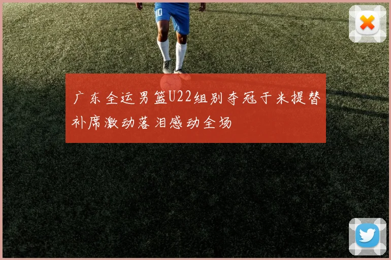 广东全运男篮U22组别夺冠于米提替补席激动落泪感动全场