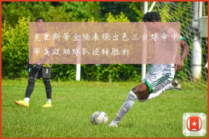 克里斯蒂全场表现出色三分球命中率高效助球队逆转胜利