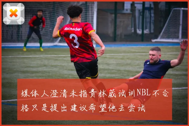 媒体人澄清未指责林葳试训NBL不合格只是提出建议希望他去尝试