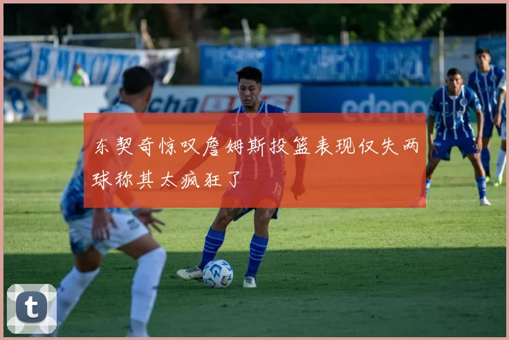 东契奇惊叹詹姆斯投篮表现仅失两球称其太疯狂了