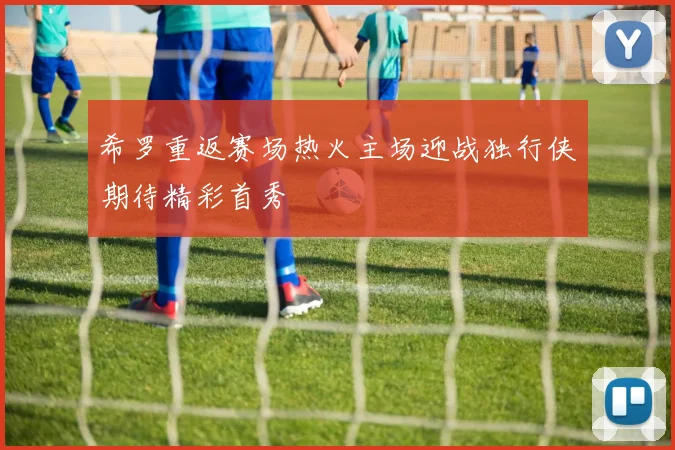 希罗重返赛场热火主场迎战独行侠期待精彩首秀