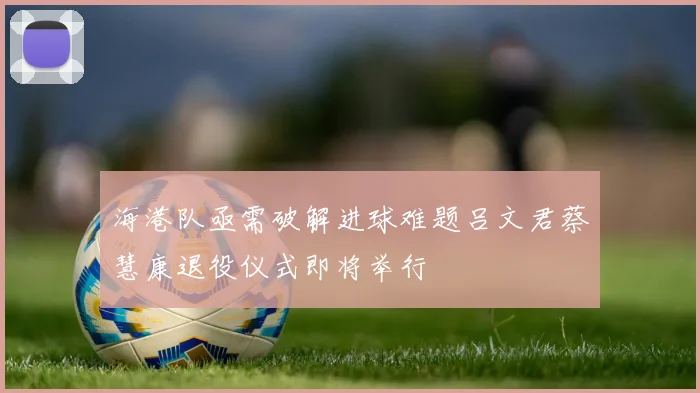 海港队亟需破解进球难题吕文君蔡慧康退役仪式即将举行