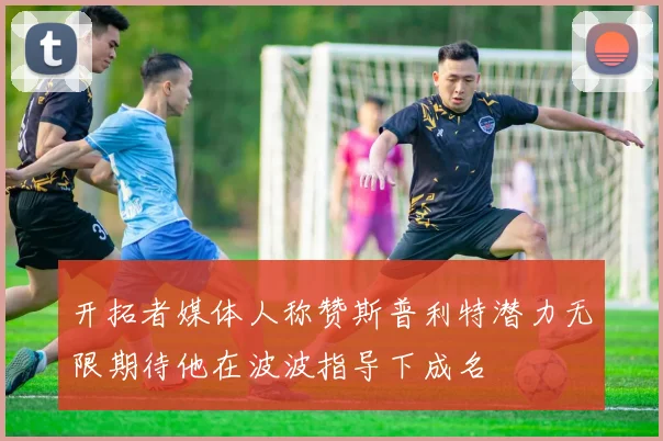 开拓者媒体人称赞斯普利特潜力无限期待他在波波指导下成名