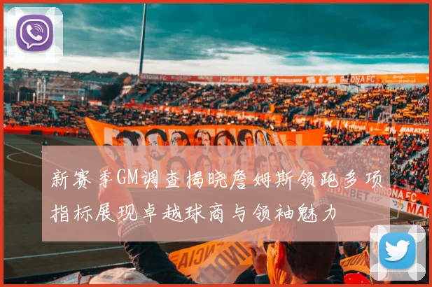 新赛季GM调查揭晓詹姆斯领跑多项指标展现卓越球商与领袖魅力
