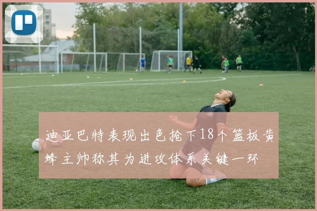 迪亚巴特表现出色抢下18个篮板黄蜂主帅称其为进攻体系关键一环