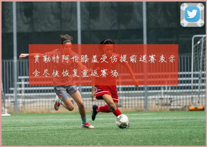 贾勒特阿伦膝盖受伤提前退赛表示会尽快恢复重返赛场