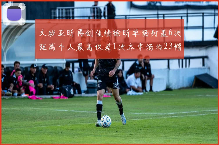 文班亚昕再创佳绩徐昕单场封盖6次距离个人最高仅差1次本季场均23帽领跑联盟