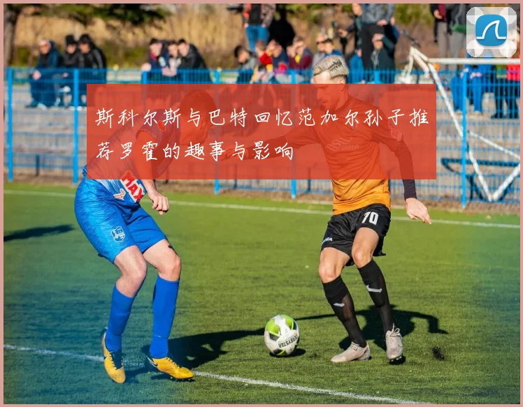 斯科尔斯与巴特回忆范加尔孙子推荐罗霍的趣事与影响