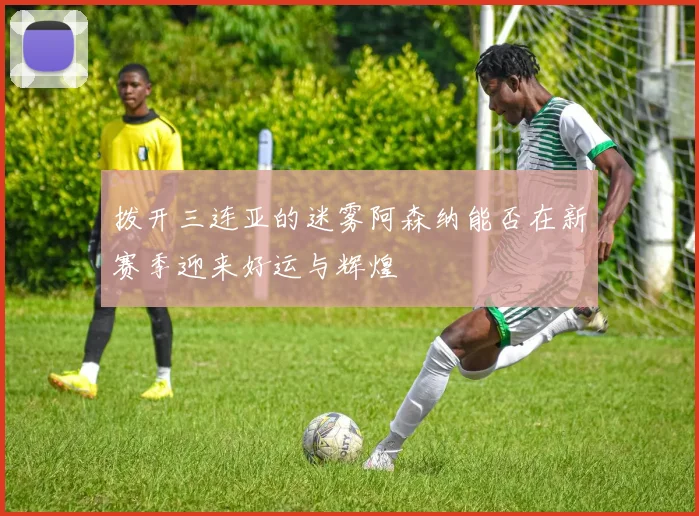 拨开三连亚的迷雾阿森纳能否在新赛季迎来好运与辉煌