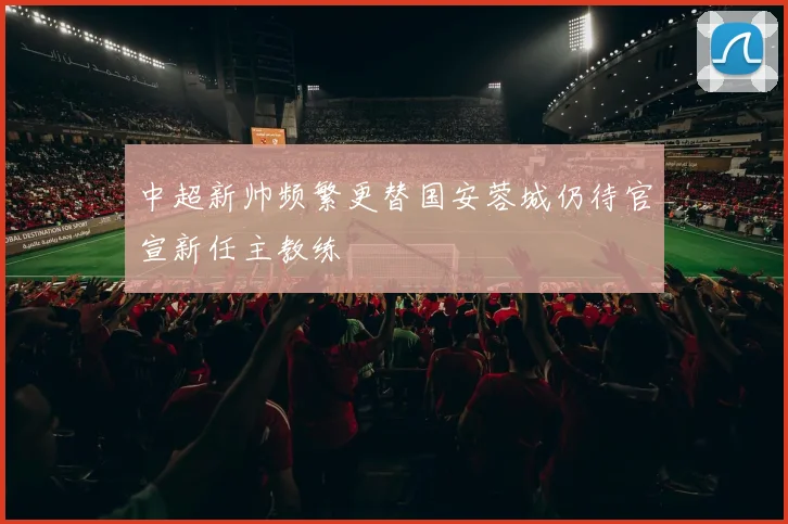中超新帅频繁更替国安蓉城仍待官宣新任主教练