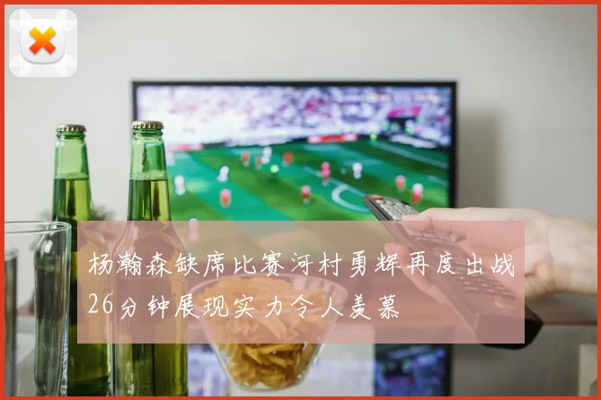 杨瀚森缺席比赛河村勇辉再度出战26分钟展现实力令人羡慕