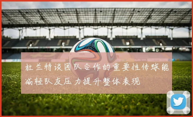 杜兰特谈团队合作的重要性传球能减轻队友压力提升整体表现