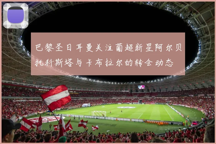巴黎圣日耳曼关注葡超新星阿尔贝托科斯塔与卡布拉尔的转会动态
