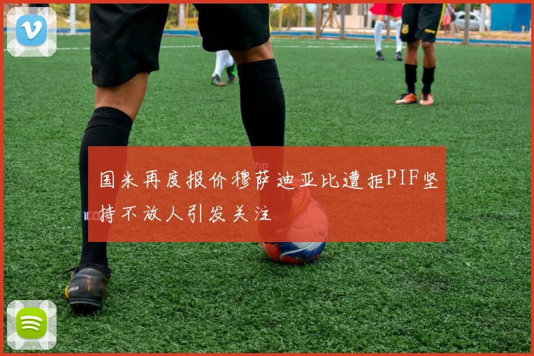 国米再度报价穆萨迪亚比遭拒PIF坚持不放人引发关注