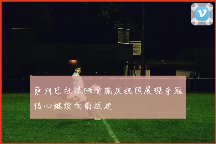 萨利巴社媒晒滑跪庆祝照展现夺冠信心继续向前迈进