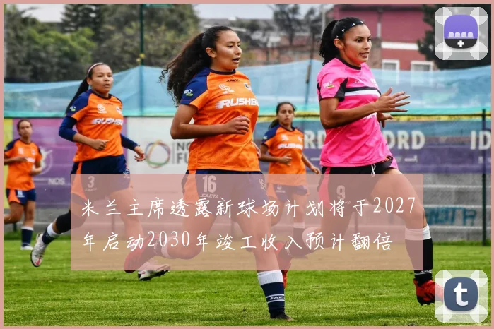米兰主席透露新球场计划将于2027年启动2030年竣工收入预计翻倍