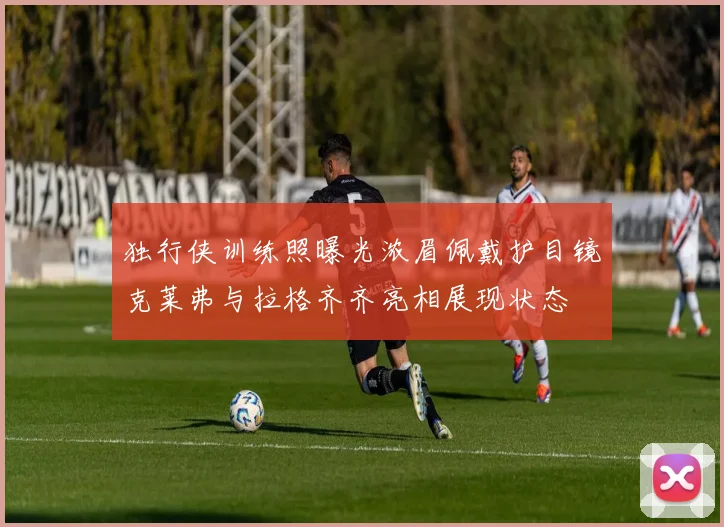 独行侠训练照曝光浓眉佩戴护目镜克莱弗与拉格齐齐亮相展现状态